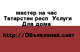 мастер на час - Татарстан респ. Услуги » Для дома   